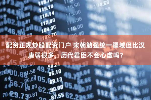 配资正规炒股配资门户 宋朝勉强统一疆域但比汉唐弱很多,历代君臣不会心虚吗?