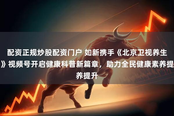 配资正规炒股配资门户 如新携手《北京卫视养生堂》视频号开启健康科普新篇章,助力全民健康素养提升