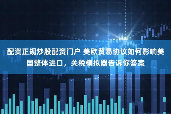 配资正规炒股配资门户 美欧贸易协议如何影响美国整体进口,关税模拟器告诉你答案