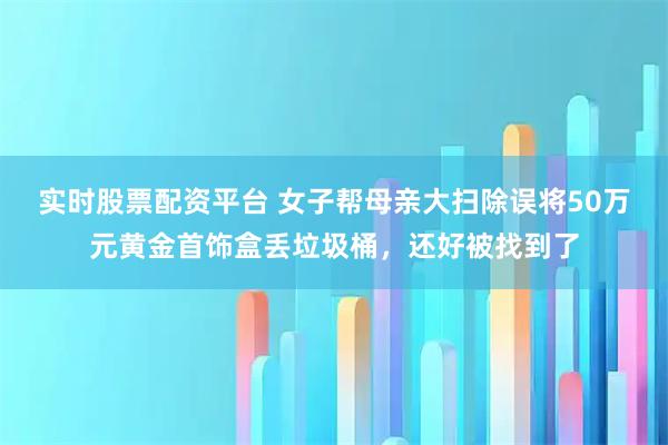 实时股票配资平台 女子帮母亲大扫除误将50万元黄金首饰盒丢垃圾桶,还好被找到了