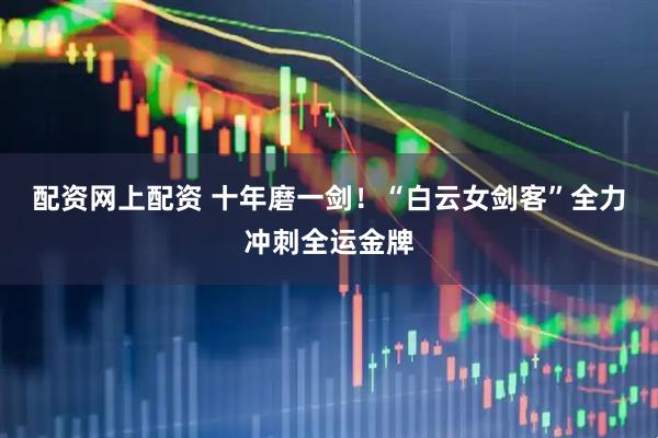 配资网上配资 十年磨一剑!“白云女剑客”全力冲刺全运金牌