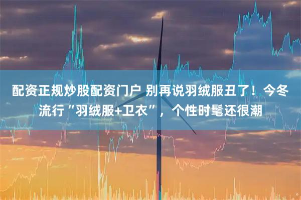 配资正规炒股配资门户 别再说羽绒服丑了!今冬流行“羽绒服+卫衣”,个性时髦还很潮