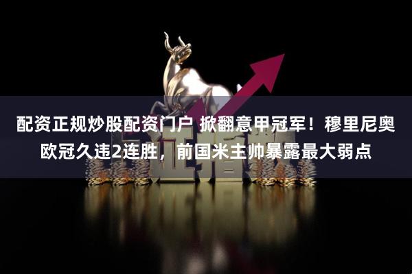 配资正规炒股配资门户 掀翻意甲冠军！穆里尼奥欧冠久违2连胜，前国米主帅暴露最大弱点