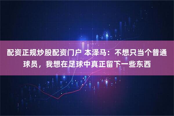 配资正规炒股配资门户 本泽马：不想只当个普通球员，我想在足球中真正留下一些东西