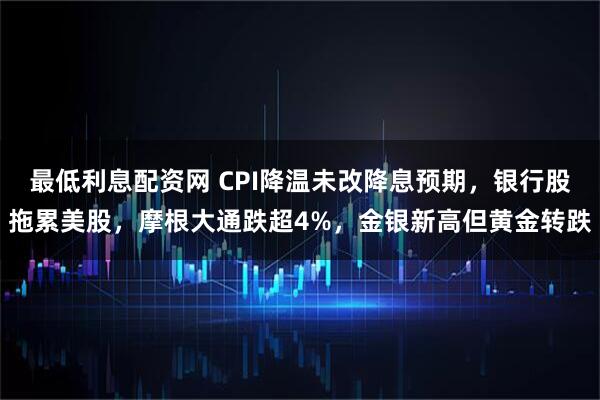 最低利息配资网 CPI降温未改降息预期，银行股拖累美股，摩根大通跌超4%，金银新高但黄金转跌