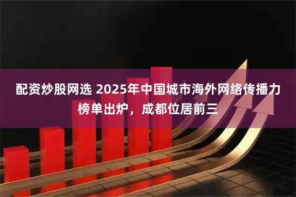配资炒股网选 2025年中国城市海外网络传播力榜单出炉，成都位居前三