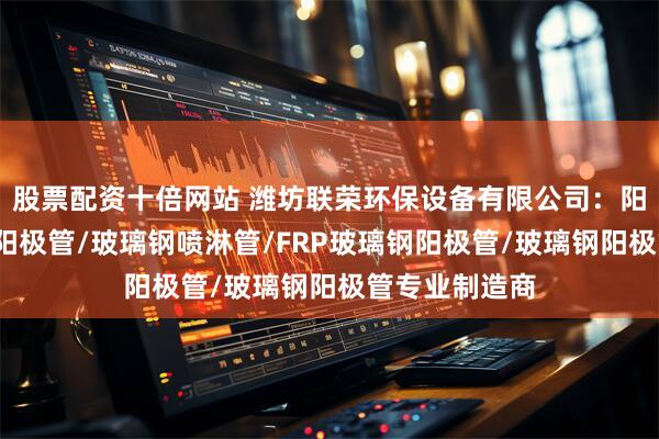 股票配资十倍网站 潍坊联荣环保设备有限公司：阳极管/不锈钢阳极管/玻璃钢喷淋管/FRP玻璃钢阳极管/玻璃钢阳极管专业制造商